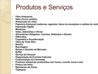 Produtos e Serviços Pães Artesanais,  Sebo (livros usados) Artesanato em vidro Papelaria Artesanal (cadernos, agendas, bloco de anotações e cartões de visita) Impressão Digital Mosaicos Velas, Sabonetes e Vitrais Alimenticios (Salgados, Lanches, Refeições e Doces) Office Boy Copiadora e Encadernação Telas de Tinta Óleo Brechó Reciclagem Bolsas e Sacolas de Mercado  Buffet Serviço de Garçom  Organização de Eventos Culturais Customização de Camisetas  Produtos artesanais produzidos com fuxico, crochê, tricot e tear Pintura em telha Bijouterias de linhas Tapeçaria 