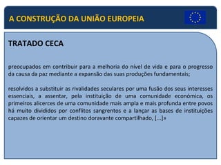 TRATADO CECA preocupados em contribuir para a melhoria do nível de vida e para o progresso da causa da paz mediante a expansão das suas produções fundamentais; resolvidos a substituir as rivalidades seculares por uma fusão dos seus interesses essenciais, a assentar, pela instituição de uma comunidade económica, os primeiros alicerces de uma comunidade mais ampla e mais profunda entre povos há muito divididos por conflitos sangrentos e a lançar as bases de instituições capazes de orientar um destino doravante compartilhado, [...]» A CONSTRUÇÃO DA UNIÃO EUROPEIA 