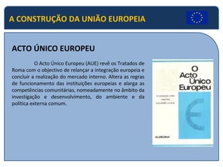 A CONSTRUÇÃO DA UNIÃO EUROPEIA ACTO ÚNICO EUROPEU O Acto Único Europeu (AUE) revê os Tratados de Roma com o objectivo de relançar a integração europeia e concluir a realização do mercado interno. Altera as regras de funcionamento das instituições europeias e alarga as competências comunitárias, nomeadamente no âmbito da investigação e desenvolvimento, do ambiente e da política externa comum. 