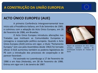 A CONSTRUÇÃO DA UNIÃO EUROPEIA ACTO ÚNICO EUROPEU (AUE) A primeira Conferência Intergovernamental teve início sob a Presidência italiana, em 9 de Setembro de 1985, e culminou com a adopção do Acto Único Europeu, em 28 de Fevereiro de 1986, em Bruxelas. O Acto Único Europeu introduziu alterações nos Tratados que instituem as Comunidades Europeias e consagrou a cooperação política europeia. Quando o Acto Único Europeu (AUE) entrou em vigor, o título "Parlamento Europeu" (em uso pela Assembleia desde 1962) foi tornado oficial. O AUE aumentou também os poderes legislativos do PE com a introdução dos processos de cooperação e de parecer favorável. Foi assinado no Luxemburgo a 17 de Fevereiro de 1986 e em Haia (Holanda), em 28 de Fevereiro de 1986. Entrou em vigor em 1 de Janeiro de 1987. Página de assinatura do Acto Único Europeu, primeira reforma da Constituição Europeia do Tratado de Roma 