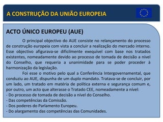 A CONSTRUÇÃO DA UNIÃO EUROPEIA ACTO ÚNICO EUROPEU (AUE) O principal objectivo do AUE consiste no relançamento do processo de construção europeia com vista a concluir a realização do mercado interno. Esse objectivo afigurava-se dificilmente exequível com base nos tratados existentes, nomeadamente devido ao processo de tomada de decisão a nível do Conselho, que requeria a unanimidade para se poder proceder à harmonização da legislação. Foi esse o motivo pelo qual a Conferência Intergovernamental, que conduziu ao AUE, dispunha de um duplo mandato. Tratava-se de concluir, por um lado, um tratado em matéria de política externa e segurança comum e, por outro, um acto que alterasse o Tratado CEE, nomeadamente a nível: - Do processo de tomada de decisão a nível do Conselho. - Das competências da Comissão. - Dos poderes do Parlamento Europeu. - Do alargamento das competências das Comunidades. 