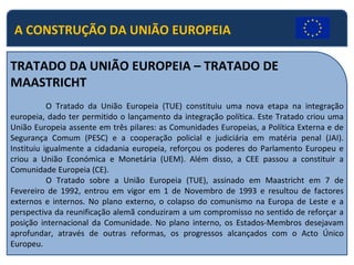 A CONSTRUÇÃO DA UNIÃO EUROPEIA TRATADO DA UNIÃO EUROPEIA – TRATADO DE MAASTRICHT O Tratado da União Europeia (TUE) constituiu uma nova etapa na integração europeia, dado ter permitido o lançamento da integração política. Este Tratado criou uma União Europeia assente em três pilares: as Comunidades Europeias, a Política Externa e de Segurança Comum (PESC) e a cooperação policial e judiciária em matéria penal (JAI). Instituiu igualmente a cidadania europeia, reforçou os poderes do Parlamento Europeu e criou a União Económica e Monetária (UEM). Além disso, a CEE passou a constituir a Comunidade Europeia (CE). O Tratado sobre a União Europeia (TUE), assinado em Maastricht em 7 de Fevereiro de 1992, entrou em vigor em 1 de Novembro de 1993 e resultou de factores externos e internos. No plano externo, o colapso do comunismo na Europa de Leste e a perspectiva da reunificação alemã conduziram a um compromisso no sentido de reforçar a posição internacional da Comunidade. No plano interno, os Estados-Membros desejavam aprofundar, através de outras reformas, os progressos alcançados com o Acto Único Europeu. 