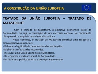 A CONSTRUÇÃO DA UNIÃO EUROPEIA TRATADO DA UNIÃO EUROPEIA – TRATADO DE MAASTRICHT   Com o Tratado de Maastricht, o objectivo económico inicial da Comunidade, ou seja, a realização de um mercado comum, foi claramente ultrapassado e adquiriu uma dimensão política. Neste contexto, o Tratado de Maastricht constitui uma resposta a cinco objectivos essenciais: - Reforçar a legitimidade democrática das instituições. - Melhorar a eficácia das instituições. - Instaurar uma União Económica e Monetária. - Desenvolver a vertente social da Comunidade. - Instituir uma política externa e de segurança comum. 