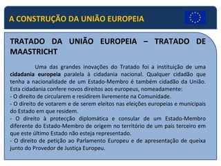 A CONSTRUÇÃO DA UNIÃO EUROPEIA TRATADO DA UNIÃO EUROPEIA – TRATADO DE MAASTRICHT   Uma das grandes inovações do Tratado foi a instituição de uma  cidadania europeia  paralela à cidadania nacional. Qualquer cidadão que tenha a nacionalidade de um Estado-Membro é também cidadão da União. Esta cidadania confere novos direitos aos europeus, nomeadamente: - O direito de circularem e residirem livremente na Comunidade. - O direito de votarem e de serem eleitos nas eleições europeias e municipais do Estado em que residem. - O direito à protecção diplomática e consular de um Estado-Membro diferente do Estado-Membro de origem no território de um país terceiro em que este último Estado não esteja representado. - O direito de petição ao Parlamento Europeu e de apresentação de queixa junto do Provedor de Justiça Europeu. 