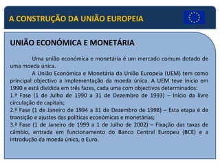 A CONSTRUÇÃO DA UNIÃO EUROPEIA UNIÃO ECONÓMICA E MONETÁRIA Uma união económica e monetária é um mercado comum dotado de uma moeda única. A União Económica e Monetária da União Europeia (UEM) tem como principal objectivo a implementação da moeda única. A UEM teve início em 1990 e está dividida em três fazes, cada uma com objectivos determinados: 1.ª Fase (1 de Julho de 1990 a 31 de Dezembro de 1993) – Início da livre circulação de capitais; 2.ª Fase (1 de Janeiro de 1994 a 31 de Dezembro de 1998) – Esta etapa é de transição e ajustes das políticas económicas e monetárias; 3.ª Fase (1 de Janeiro de 1999 a 1 de Julho de 2002) – Fixação das taxas de câmbio, entrada em funcionamento do Banco Central Europeu (BCE) e a introdução da moeda única, o Euro. 