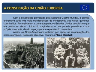 A CONSTRUÇÃO DA UNIÃO EUROPEIA Com a devastação provocada pela Segunda Guerra Mundial, a Europa enfrentava cada vez mais manifestações de contestação aos vários governos constituídos. Ao analisarem a crise europeia, os Estados Unidos concluíram que ela punha em risco o futuro do capitalismo, o que poderia prejudicar a sua própria economia, dando espaço para a expansão do comunismo. Assim, os Norte-Americanos optaram por ajudar na recuperação dos países europeus. Com esse objectivo, criaram o  Plano Marshall . 