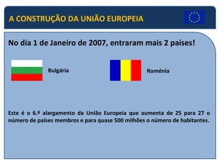 No dia 1 de Janeiro de 2007, entraram mais 2 países!  Bulgária Roménia Este é o 6.º alargamento da União Europeia que aumenta de 25 para 27 o número de países membros e para quase 500 milhões o número de habitantes. A CONSTRUÇÃO DA UNIÃO EUROPEIA 