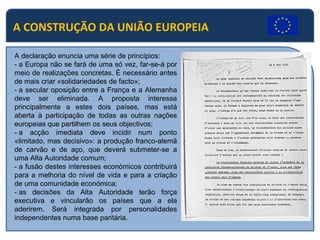 A CONSTRUÇÃO DA UNIÃO EUROPEIA A declaração enuncia uma série de princípios: - a Europa não se fará de uma só vez, far-se-á por meio de realizações concretas. É necessário antes de mais criar «solidariedades de facto»; - a secular oposição entre a França e a Alemanha deve ser eliminada. A proposta interessa principalmente a estes dois países, mas está aberta à participação de todas as outras nações europeias que partilhem os seus objectivos; - a acção imediata deve incidir num ponto «limitado, mas decisivo»: a produção franco-alemã de carvão e de aço, que deverá submeter-se a uma Alta Autoridade comum; - a fusão destes interesses económicos contribuirá para a melhoria do nível de vida e para a criação de uma comunidade económica; - as decisões da Alta Autoridade terão força executiva e vincularão os países que a ela aderirem. Será integrada por personalidades independentes numa base paritária. 