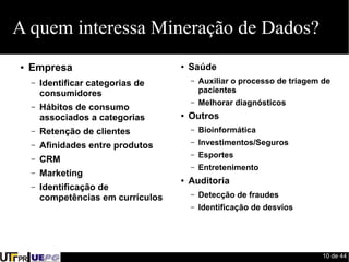 10 de 44 
A quem interessa Mineração de Dados? 
● Empresa 
– Identificar categorias de 
consumidores 
– Hábitos de consumo 
associados a categorias 
– Retenção de clientes 
– Afinidades entre produtos 
– CRM 
– Marketing 
– Identificação de 
competências em currículos 
● Saúde 
– Auxiliar o processo de triagem de 
pacientes 
– Melhorar diagnósticos 
● Outros 
– Bioinformática 
– Investimentos/Seguros 
– Esportes 
– Entretenimento 
● Auditoria 
– Detecção de fraudes 
– Identificação de desvios 
 