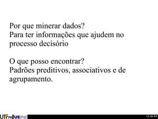 12 de 44 
Por que minerar dados? 
Para ter informações que ajudem no 
processo decisório 
O que posso encontrar? 
Padrões preditivos, associativos e de 
agrupamento. 
 