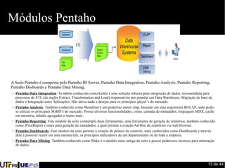 13 de 44 
Módulos Pentaho 
A Suite Pentaho é composta pelo Pentaho BI Server, Pentaho Data Integration, Pentaho Analysis, Pentaho Reporting, 
Pentaho Dasboards e Pentaho Data Mining. 
– Pentaho Data Integration: Ta mbém conhecido como Kettle é uma solução robusta para integração de dados, recomendada para 
processos de ETL (do inglês Extract, Transfomation and Load) responsáveis por popular um Data Warehouse, Migração de base de 
dados e Integração entre Aplicações. Não deixa nada a desejar para os principais player’s do mercado. 
– Pentaho Analysis: Também conhecido como Mondrian é um poderoso motor olap, baseado em uma arquitetura ROLAP, onde pode-se 
utilizar os principais SGBD’s do mercado. Possui diversas funcionalidades, como, camada de metadados, linguagem MDX, cache 
em memória, tabelas agregadas e muito mais. 
– Pentaho Reporting: Este módulo da suite comtempla duas ferramentas, uma ferramenta de geração de relatórios, também conhecida 
como JFreeReport e outra para geração de metadados, a qual permite a criação Ad-Hoc de relatórios via web browser. 
– Pentaho Dashboards: Este módulo da suite permite a criação de paineis de controle, mais conhecidos como Dashboards e através 
dele é possivel reunir em uma mesma tela, os principais indicadores de um departamento ou de toda a empresa. 
– Pentaho Data Mining: Também conhecido como Weka é o módulo mais antigo da suite e possui poderosos recursos para mineração 
de dados. 
 