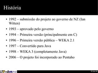 16 de 44 
História 
● 1992 – submissão do projeto ao governo de NZ (Ian 
Witten) 
● 1993 – aprovado pelo governo 
● 1994 – Primeira versão (principalmente em C) 
● 1996 – Primeira versão pública – WEKA 2.1 
● 1997 – Convertido para Java 
● 1998 – WEKA 3 (completamente Java) 
● 2006 – O projeto foi incorporado ao Pentaho 
 