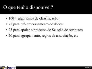 17 de 44 
O que tenho disponível? 
● 100+ algoritmos de classificação 
● 75 para pré-processamento de dados 
● 25 para apoiar o processo de Seleção de Atributos 
● 20 para agrupamento, regras de associação, etc 
 