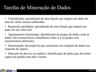 18 de 44 
Tarefas de Mineração de Dados 
• Classificação: aprendizado de uma função que mapeia um dado em 
uma de várias classes conhecidas. 
• Regressão (predição): aprendizado de uma função que mapeia um 
dado em um valor real. 
• Agrupamento (clustering): identificação de grupos de dados onde os 
dados tem características semelhantes entre si e os grupos tem 
características diferentes. 
• Sumarização: descrição do que caracteriza um conjunto de dados (ex. 
conjunto de regras). 
• Detecção de desvios ou outliers: identificação de dados que deveriam 
seguir um padrão mas não o fazem. 
 