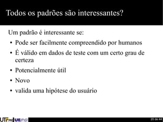 20 de 44 
Todos os padrões são interessantes? 
Um padrão é interessante se: 
● Pode ser facilmente compreendido por humanos 
● É válido em dados de teste com um certo grau de 
certeza 
● Potencialmente útil 
● Novo 
● valida uma hipótese do usuário 
 