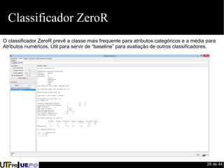 28 de 44 
Classificador ZeroR 
O classificador ZeroR prevê a classe mais frequente para atributos categóricos e a média para 
Atributos numéricos. Útil para servir de “baseline” para avaliação de outros classificadores. 
 