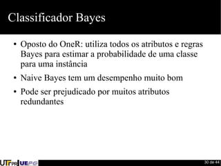 30 de 44 
Classificador Bayes 
● Oposto do OneR: utiliza todos os atributos e regras 
Bayes para estimar a probabilidade de uma classe 
para uma instância 
● Naive Bayes tem um desempenho muito bom 
● Pode ser prejudicado por muitos atributos 
redundantes 
 