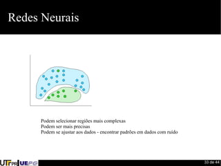 33 de 44 
Redes Neurais 
Podem selecionar regiões mais complexas 
Podem ser mais precisas 
Podem se ajustar aos dados - encontrar padrões em dados com ruído 
 
