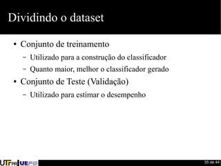 35 de 44 
Dividindo o dataset 
● Conjunto de treinamento 
– Utilizado para a construção do classificador 
– Quanto maior, melhor o classificador gerado 
● Conjunto de Teste (Validação) 
– Utilizado para estimar o desempenho 
 