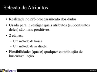 38 de 44 
Seleção de Atributos 
● Realizada no pré-processamento dos dados 
● Usada para investigar quais atributos (subconjuntos 
deles) são mais preditivos 
● 2 etapas: 
– Um método de busca 
– Um método de avaliação 
● Flexibilidade: (quase) qualquer combinação de 
busca/avaliação 
 