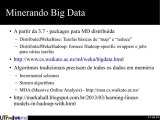 41 de 44 
Minerando Big Data 
● A partir da 3.7 - packages para MD distribuída 
– DistributedWekaBase: Tarefas básicas de “map” e “reduce” 
– DistributedWekaHadoop: fornece Hadoop-specific wrappers e jobs 
para várias tarefas 
● http://www.cs.waikato.ac.nz/ml/weka/bigdata.html 
● Algoritmos tradicionais precisam de todos os dados em memória 
– Incremental schemes 
– Stream algorithms 
– MOA (Massive Online Analysis) - http://moa.cs.waikato.ac.nz/ 
● http://markahall.blogspot.com.br/2013/03/learning-linear-models- 
in-hadoop-with.html 
 