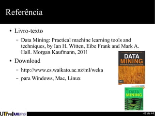 42 de 44 
Referência 
● Livro-texto 
– Data Mining: Practical machine learning tools and 
techniques, by Ian H. Witten, Eibe Frank and Mark A. 
Hall. Morgan Kaufmann, 2011 
● Download 
– http://www.cs.waikato.ac.nz/ml/weka 
– para Windows, Mac, Linux 
 