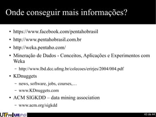 43 de 44 
Onde conseguir mais informações? 
● https://www.facebook.com/pentahobrasil 
● http://www.pentahobrasil.com.br 
● http://weka.pentaho.com/ 
● Mineração de Dados - Conceitos, Aplicações e Experimentos com 
Weka 
– http://www.lbd.dcc.ufmg.br/colecoes/erirjes/2004/004.pdf 
● KDnuggets 
– news, software, jobs, courses,… 
– www.KDnuggets.com 
● ACM SIGKDD – data mining association 
– www.acm.org/sigkdd 
 