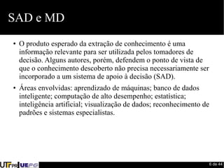 6 de 44 
SAD e MD 
● O produto esperado da extração de conhecimento é uma 
informação relevante para ser utilizada pelos tomadores de 
decisão. Alguns autores, porém, defendem o ponto de vista de 
que o conhecimento descoberto não precisa necessariamente ser 
incorporado a um sistema de apoio à decisão (SAD). 
● Áreas envolvidas: aprendizado de máquinas; banco de dados 
inteligente; computação de alto desempenho; estatística; 
inteligência artificial; visualização de dados; reconhecimento de 
padrões e sistemas especialistas. 
 