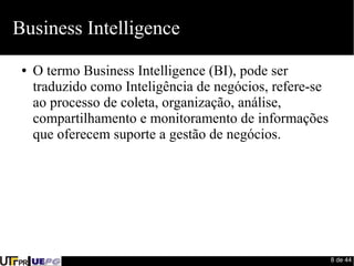 8 de 44 
Business Intelligence 
● O termo Business Intelligence (BI), pode ser 
traduzido como Inteligência de negócios, refere-se 
ao processo de coleta, organização, análise, 
compartilhamento e monitoramento de informações 
que oferecem suporte a gestão de negócios. 
 