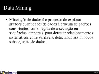 9 de 44 
Data Mining 
● Mineração de dados é o processo de explorar 
grandes quantidades de dados à procura de padrões 
consistentes, como regras de associação ou 
sequências temporais, para detectar relacionamentos 
sistemáticos entre variáveis, detectando assim novos 
subconjuntos de dados. 
 
