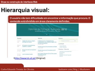 Dicas na construção de interfaces Web


Hierarquia visual:
         O usuário não tem dificuldade em encontrar a informação que procura. O
         conteúdo está dividido em áreas claramente definidas.




            http://www.ist.utl.pt/ (Original)



Carlos Eduardo Treméa de Oliveira                  kadunew.com/blog | @kadunew
 