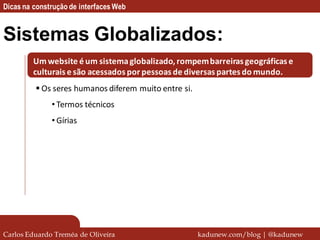 Dicas na construção de interfaces Web


Sistemas Globalizados:
         Um website é um sistema globalizado, rompem barreiras geográficas e
         culturais e são acessados por pessoas de diversas partes do mundo.
          Os seres humanos diferem muito entre si.
              • Termos técnicos
              • Gírias




Carlos Eduardo Treméa de Oliveira                     kadunew.com/blog | @kadunew
 