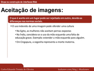 Dicas na construção de interfaces Web


Aceitação de imagens:
         O que é aceito em um lugar pode ser rejeitado em outro, devido as
         diferenças nas normas sociais.
          O uso indevido de uma imagem pode ofender uma cultura
              • No Egito, as mulheres não aceitam pernas expostas
              • Na Índia, considera-se o uso da mão esquerda uma falta de
              educação grave. Exemplo: estender a mão esquerda para alguém.
              • Em Cingapura, a cegonha representa a morte materna.




Carlos Eduardo Treméa de Oliveira                   kadunew.com/blog | @kadunew
 