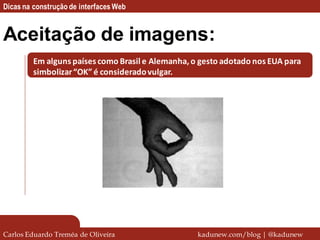 Dicas na construção de interfaces Web


Aceitação de imagens:
         Em alguns países como Brasil e Alemanha, o gesto adotado nos EUA para
         simbolizar “OK” é considerado vulgar.




Carlos Eduardo Treméa de Oliveira                  kadunew.com/blog | @kadunew
 