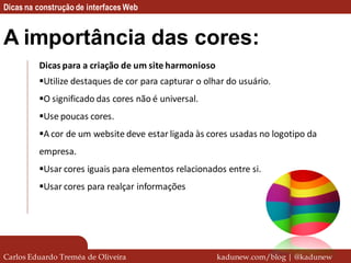 Dicas na construção de interfaces Web


A importância das cores:
         Dicas para a criação de um site harmonioso
         Utilize destaques de cor para capturar o olhar do usuário.
         O significado das cores não é universal.
         Use poucas cores.
         A cor de um website deve estar ligada às cores usadas no logotipo da
         empresa.
         Usar cores iguais para elementos relacionados entre si.
         Usar cores para realçar informações




Carlos Eduardo Treméa de Oliveira                     kadunew.com/blog | @kadunew
 
