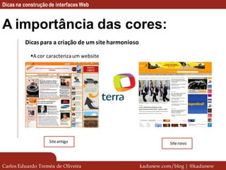 Dicas na construção de interfaces Web


A importância das cores:
         Dicas para a criação de um site harmonioso

            A cor caracteriza um website




                    Site antigo                                  Site novo




Carlos Eduardo Treméa de Oliveira                     kadunew.com/blog | @kadunew
 