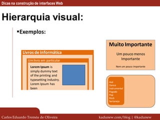 Dicas na construção de interfaces Web


Hierarquia visual:
         Exemplos:

                                              Muito Importante
            Livros de informática                   Um pouco menos
               Um livro em particular                 Importante
                 Lorem Ipsum is                    Nem um pouco importante
                 simply dummy text
                 of the printing and
                 typesetting industry.
                                              Axé
                 Lorem Ipsum has              Dance
                 been                         Instrumental
                                              Pagode
                                              Pop
                                              Rock
                                              Sertanejo




Carlos Eduardo Treméa de Oliveira        kadunew.com/blog | @kadunew
 