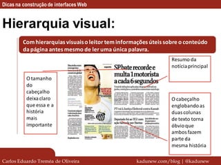 Dicas na construção de interfaces Web


Hierarquia visual:
         Com hierarquias visuais o leitor tem informações úteis sobre o conteúdo
         da página antes mesmo de ler uma única palavra.
                                                                  Resumo da
                                                                  notícia principal

          O tamanho
          do
          cabeçalho
          deixa claro                                             O cabeçalho
          que essa e a                                            englobando as
          história                                                duas colunas
          mais                                                    de texto torna
          importante                                              óbvio que
                                                                  ambos fazem
                                                                  parte da
                                                                  mesma história

Carlos Eduardo Treméa de Oliveira                   kadunew.com/blog | @kadunew
 