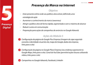 baker:branding 10
5
Presença da Marca na Internet
-	 Estar presente online onde seu público-alvo estiver,definindo uma
	 estratégia de ação
-	 Aumentar o conhecimento da marca (awarness)
-	 Atingir o público-alvo de forma rápida,segmentada e com o máximo de alcance
-	 Reduzir custos em comunicação
-	 Preparação para ações de campanhas de anúncios no Google Adwords
1	 Configuração da página do Google Plus Empresa (imagem de capa seguindo 		
	 conceito e identidade visual do site,mapa do Google,dados da empresa,
	 links para o site)
2	 Configuração da página no Google Place Empresa (seu endereço aparecerá no 		
	 Google Maps,links para o site).Canal doYouTube (permitirá ações futuras utilizando 	
	 vídeos,links para o site)
4	 Campanhas no Google Adwords,Facebook,Linkedin
Presença
Digital
Objetivo
Ações do Módulo 5
 