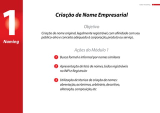 baker:branding 3
Criação de Nome Empresarial
Naming
Ações do Módulo 1
Objetivo
1	 Busca formal e informal por nomes similares
2	 Apresentação de lista de nomes,todos registráveis
	 no INPI e Registro.br
3	 Utilização de técnica de criação de nomes:
	 abreviação,acrônimos,arbitrário,descritivo,
	 aliteração,composição,etc
Criação de nome original,legalmente registrável,com afinidade com seu
público-alvo e conceito adequado à corporação,produto ou serviço.
1
 