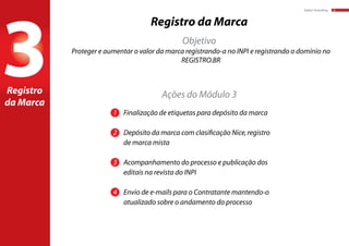 baker:branding 8
3
Registro da Marca
1	 Finalização de etiquetas para depósito da marca
2	 Depósito da marca com clasificação Nice,registro
	 de marca mista
3	 Acompanhamento do processo e publicação dos 		
	 editais na revista do INPI
4	 Envio de e-mails para o Contratante mantendo-o 		
	 atualizado sobre o andamento do processo
Proteger e aumentar o valor da marca registrando-a no INPI e registrando o domínio no
REGISTRO.BR
Registro
da Marca
Objetivo
Ações do Módulo 3
 