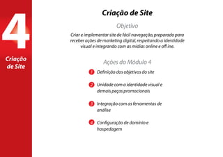 Criação de Site
1	 Definição dos objetivos do site
2	 Unidade com a identidade visual e 		
	 demais peças promocionais
3	 Integração com as ferramentas de
	análise
4	 Configuração de domínio e 			
	hospedagem
Criar e implementar site de fácil navegação,preparado para
receber ações de marketing digital,respeitando a identidade
visual e integrando com as mídias online e offline.
Objetivo
Ações do Módulo 4
4Criação
de Site
 