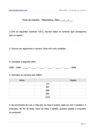 www.baudoprofessor.com Matemática – Construção de números
Ficha de trabalho - Matemática, Data:___/___/___
1-Com os seguintes números: 6-8-2, escreve todos os números que conseguires
sem os repetir.
2- Escreve em algarismos o número: doze mil e seis unidades.
3- Completa a seguinte série:
1000 – 1500 – _____ – _____ – _____ – _____ – _____ – _____ – 5000
4- Descobre os números que faltam:
Antes Depois
121
467
688
890
1234
5- No aniversário do Luís, a mãe pôs na mesa 6 pratos, cada um com 3 pastéis e 3
croquetes. No fim da festa, havia na mesa 3 pastéis. Quantos pastéis e croquetes
se comeram?
pág.1/1