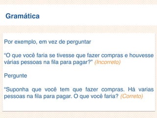 Gramática
Principal (core)
Desconhecido
Por exemplo, em vez de perguntar
“O que você faria se tivesse que fazer compras e
houvesse várias pessoas na fila para pagar?” (Incorreto)
Pergunte
“Suponha que você tem que fazer compras. Há varias
pessoas na fila para pagar. O que você faria? (Correto)
 