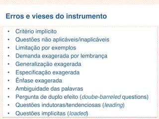 Erros e vieses do instrumento
• Critério implícito
• Questões não aplicáveis/inaplicáveis
• Limitação por exemplos
• Demanda exagerada por lembrança
• Generalização exagerada
• Especificação exagerada
• Ênfase exagerada
• Ambiguidade das palavras
• Pergunta de duplo efeito (doube-barreled questions)
• Questões indutoras/tendenciosas (leading)
• Questões implícitas (loaded)
 