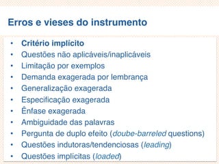 Erros e vieses do instrumento
• Critério implícito
• Questões não aplicáveis/inaplicáveis
• Limitação por exemplos
• Demanda exagerada por lembrança
• Generalização exagerada
• Especificação exagerada
• Ênfase exagerada
• Ambiguidade das palavras
• Pergunta de duplo efeito (doube-barreled questions)
• Questões indutoras/tendenciosas (leading)
• Questões implícitas (loaded)
 