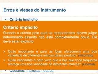 Erros e vieses do instrumento
• Critério implícito
• Questões não aplicáveis/inaplicáveis
• Limitação por exemplos
• Demanda exagerada por lembrança
• Generalização exagerada
• Especificação exagerada
• Ênfase exagerada
• Ambiguidade das palavras
• Pergunta de duplo efeito (doube-barreled questions)
• Questões tendenciosas/enviesadas
• Questões implícitas (loaded)
Critério implícito
Quando o critério pelo qual os respondentes devem julgar
determinado assunto não está completamente óbvio. Ele
deve estar explícito.
 Quão importante é para as lojas oferecerem uma boa
variedade de diferentes marcas desse produto? (Incorreto)
 Quão importante é para você que a loja que você frequenta
ofereça uma boa variedade de diferentes marcas? (Correto)
 