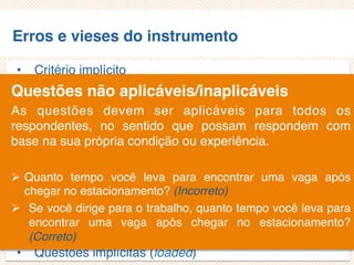 Erros e vieses do instrumento
• Critério implícito
• Questões não aplicáveis/inaplicáveis
• Limitação por exemplos
• Demanda exagerada por lembrança
• Generalização exagerada
• Especificação exagerada
• Ênfase exagerada
• Ambiguidade das palavras
• Pergunta de duplo efeito (doube-barreled questions)
• Questões tendenciosas/enviesadas
• Questões implícitas (loaded)
Questões não aplicáveis/inaplicáveis
As questões devem ser aplicáveis para todos os
respondentes, no sentido que possam respondem com
base na sua própria condição ou experiência.
 Quanto tempo você leva para encontrar uma vaga após
chegar no estacionamento? (Incorreto)
 Se você dirige para o trabalho, quanto tempo você leva para
encontrar uma vaga após chegar no estacionamento?
(Correto)
 
