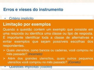 Erros e vieses do instrumento
• Critério implícito
• Questões não aplicáveis/inaplicáveis
• Limitação por exemplos
• Demanda exagerada por lembrança
• Generalização exagerada
• Especificação exagerada
• Ênfase exagerada
• Ambiguidade das palavras
• Pergunta de duplo efeito (doube-barreled questions)
• Questões tendenciosas/enviesadas
• Questões implícitas (loaded)
Limitação por exemplos
Quando a questão contem um exemplo que consiste em
uma resposta ou identifica uma classe ou tipo de resposta.
É importante identificar toda a classe de alternativas e
evitar exemplos que sejam possíveis escolhas dos
respondentes.
 Quais utensílios, como bancos ou cadeiras, você comprou no
mês passado? (Incorreto)
 Além dos grandes utensílios, quais outros pequenos
utensílios você comprou no mês passado? (Correto)
 