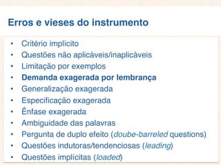Erros e vieses do instrumento
• Critério implícito
• Questões não aplicáveis/inaplicáveis
• Limitação por exemplos
• Demanda exagerada por lembrança
• Generalização exagerada
• Especificação exagerada
• Ênfase exagerada
• Ambiguidade das palavras
• Pergunta de duplo efeito (doube-barreled questions)
• Questões indutoras/tendenciosas (leading)
• Questões implícitas (loaded)
 